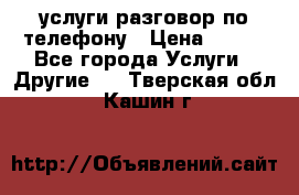 услуги разговор по телефону › Цена ­ 800 - Все города Услуги » Другие   . Тверская обл.,Кашин г.